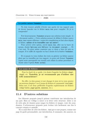 Chapitre 11. Structurer ses documents
[a
La petite astuce Texmaker
Tu dois trouver pénible d’écrire une partie de ton rapport puis
de devoir basculer sur le fichier main.tex pour compiler. Et je te
comprends !
Fort heureusement, Texmaker propose une solution toute simple : le
« document maître ». Cette solution permet de définir le fichier source
main.tex comme référence : toutes les compilations se font alors depuis
ce fichier, même si tu travailles sur un autre !
Pour activer cette option, ouvrir main.tex, aller sur la barre de
menus, choisir Options puis Définir le document courant.... Et
c’est tout. Tu peux même constater que ce choix a bien été pris en
compte. Il te suffit de regarder en bas à droite de la fenêtre Texmaker.
Et si jamais tu veux réaliser des tests ou générer un fichier annexe
alors que tu travailles sur ton rapport, tu peux soit fermer Texmaker
(après avoir sauvegardé ton travail) soit refaire la même procédure et
choisir alors l’option Mode normal.
!
Les noms de fichiers
Pour la clarté de ce guide, j’ai choisi d’appeler les fichiers chap1,
chap2, etc. Toutefois, je ne recommande pas d’utiliser une
telle nomenclature !
En effet, tu dois penser à tout changer le jour où tu veux ajouter
un nouveau chapitre 1 ou 2 (noms de fichiers et commande include).
Selon moi, il est donc préférable d’appeler explicitement ses fichiers
(chap-texte, page-garde, annexes, etc.).
11.4 D’autres solutions
Les éléments proposés jusqu’à présent constituent une introduction de
ma part. Rien ne t’oblige à suivre à la lettre cette structure. Libre à toi
de créer plus de dossiers pour ranger tes fichiers et images, voire des sous-
dossiers. L’arborescence proposée peut évoluer très facilement une fois le
concept compris et assimilé.
Tu es aussi libre de créer des fichiers .tex qui te sont propres, comme une
page de garde personnalisée, une introduction, le sommaire, des annexes, ou
132
 