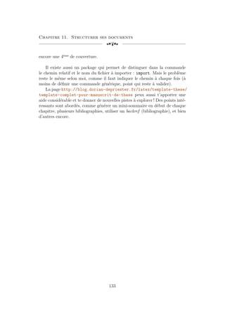 Chapitre 11. Structurer ses documents
[a
encore une 4ème
de couverture.
Il existe aussi un package qui permet de distinguer dans la commande
le chemin relatif et le nom du fichier à importer : import. Mais le problème
reste le même selon moi, comme il faut indiquer le chemin à chaque fois (à
moins de définir une commande générique, point qui reste à valider).
La page http://blog.dorian-depriester.fr/latex/template-these/
template-complet-pour-manuscrit-de-these peux aussi t’apporter une
aide considérable et te donner de nouvelles pistes à explorer ! Des points inté-
ressants sont abordés, comme générer un mini-sommaire en début de chaque
chapitre, plusieurs bibliographies, utiliser un backref (bibliographie), et bien
d’autres encore.
133
 