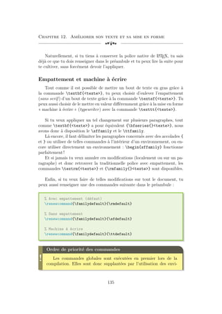 Chapitre 12. Améliorer son texte et sa mise en forme
[a
Naturellement, si tu tiens à conserver la police native de L
A
TEX, tu sais
déjà ce que tu dois renseigner dans le préambule et tu peux lire la suite pour
te cultiver, sans forcément devoir l’appliquer.
Empattement et machine à écrire
Tout comme il est possible de mettre un bout de texte en gras grâce à
la commande textbf{texte}, tu peux choisir d’enlever l’empattement
(sans serif ) d’un bout de texte grâce à la commande textsf{texte}. Tu
peux aussi choisir de le mettre en valeur différemment grâce à la mise en forme
« machine à écrire » (typewriter) avec la commande texttt{texte}.
Si tu veux appliquer un tel changement sur plusieurs paragraphes, tout
comme textbf{texte} a pour équivalent {bfseries{}texte}, nous
avons donc à disposition le sffamily et le ttfamily.
Là encore, il faut délimiter les paragraphes concernés avec des accolades {
et } ou utiliser de telles commandes à l’intérieur d’un environnement, ou en-
core utiliser directement un environnement : begin{sffamily} fonctionne
parfaitement !
Et si jamais tu veux annuler ces modifications (localement ou sur un pa-
ragraphe) et donc retrouver la traditionnelle police avec empattement, les
commandes textrm{texte} et {rmfamily{}texte} sont disponibles.
Enfin, si tu veux faire de telles modifications sur tout le document, tu
peux aussi renseigner une des commandes suivante dans le préambule :
% Avec empattement (défaut)
renewcommand{familydefault}{rmdefault}
% Sans empattement
renewcommand{familydefault}{sfdefault}
% Machine à écrire
renewcommand{familydefault}{ttdefault}
!
Ordre de priorité des commandes
Les commandes globales sont exécutées en premier lors de la
compilation. Elles sont donc supplantées par l’utilisation des envi-
135
 