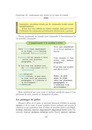Chapitre 12. Améliorer son texte et sa mise en forme
[a
!
ronnements, eux-mêmes écrasés par les commandes locales comme
texsf{texte}.
Il faut donc bien réfléchir au résultat souhaité, ainsi qu’à l’ordre
d’utilisation des commandes précédemment décrites pour y parvenir.
Voyons maintenant un exemple pour comprendre le fonctionnement de
ces nouvelles commandes :
L’empattement et la machine à écrire
Texte textsf{sans empattement}
ou au format texttt{machine
à écrire}. [baselineskip]
{sffamily{}C'est amusant à faire
surtout avec plusieurs
paragraphes. 
Il faut bien tout encadrer avec
des textrm{accolades !}} [
baselineskip]
begin{bfseries}
ttfamily{}Sinon, je peux aussi
la jouer retro sur plusieurs
paragraphes, à l'intérieur d'
un environnement !
end{bfseries}
Texte sans empattement
ou au format machine à
écrire.
C’est amusant à faire
surtout avec plusieurs
paragraphes.
Il faut bien tout encadrer
avec des accolades !
Sinon, je peux
aussi la jouer
retro sur plusieurs
paragraphes, à
l’intérieur d’un
environnement !
Bien, maintenant que nous avons vu quelques spécificités quant à l’em-
pattement du texte, passons au changement de police.
Les packages de police
Depuis le début de ce guide, je préconise fortement d’utiliser le package
lmodern et de s’y tenir. Il existe toutefois d’autre packages qui peuvent le
substituer et qui permettent donc d’utiliser de nouvelles polices sous L
A
TEX :
bookman, chancery, charter, ebgaramond  ebgaramond-maths (police Ga-
ramond), fourier, mathpazo, mathptmx (police Times), newcent, tgbonum,
136
 