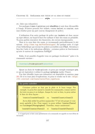 Chapitre 12. Améliorer son texte et sa mise en forme
[a
etc. (liste non exhaustive).
Les packages times et palatino sont obsolètes et sont donc déconseillés
à l’usage. D’autres peuvent être utilisés, comme helvet ou courier, mais
sans résultat pour ma part (aucun changement de police).
L’utilisation d’un autre package de police que lmodern est donc encore
un sujet délicat, sur lequel il faut être méfiant et faire des essais au préalable.
Tu peux parfois rencontrer des bizarreries, des erreurs insoupçonnées.
Mais si tu veux faire des essais, je recommande particulièrement le site
suivant : http://www.tug.dk/FontCatalogue/. En quelque sorte, il s’agit
d’une bibliothèque qui recense les polices accessibles sous L
A
TEX. Attention à
bien lire l’aide et les indications affichées : certaines polices ne fonctionnent
qu’avec le moteur de compilation XeL
A
TEX !
Enfin, il est possible d’appeler tous ces packages localement 2
grâce à la
commande suivante :
fontfamily{code-police}selectfont
Quant au choix de code-police, tu peux par exemple renseigner ptm,
ce qui est équivalent à utiliser le package mathptmx (police Times).
Une liste détaillée (mais non exhaustive) est disponible en annexes, page
263. Et si tu veux plus d’explications, tu peux te rendre sur le site : https:
//fr.overleaf.com/learn/latex/Font_typefaces.
!
La petite subtilité
Certaines polices ne font pas la pluie et le beau temps. Par
exemple, tu peux être amené à cumuler les commandes, comme mettre
du texte en gras et en italique. Jusque là, tout va bien, tu peux même
le faire de deux façons :
textit{textbf{test}} ou textbf{textit{test}}
As-tu déjà utilisé les petites majuscules ? C’est très propre et vrai-
ment agréable à lire. Pour rappel, tu peux utiliser textsc{Texte}
ou {scshape{}Paragraphes}. Toutefois, essaye maintenant :
textbf{textsc{Texte}} et textsc{textbf{Texte}}
2. L’appel peut se faire aussi globalement si la commande est appelée en tout début de
document.
137
 