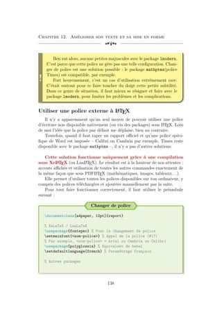 Chapitre 12. Améliorer son texte et sa mise en forme
[a
!
Ben zut alors, aucune petites majuscules avec le package lmodern.
C’est parce que cette police ne gère pas une telle configuration. Chan-
ger de police est une solution possible : le package mathptmx(police
Times) est compatible, par exemple.
Fort heureusement, c’est un cas d’utilisation extrêmement rare.
C’était surtout pour te faire toucher du doigt cette petite subtilité.
Dans ce genre de situation, il faut mieux se résigner et faire avec le
package lmodern, pour limiter les problèmes et les complications.
Utiliser une police externe à L
A
TEX
Il n’y a apparemment qu’un seul moyen de pouvoir utiliser une police
d’écriture non disponible nativement (ou via des packages) sous L
A
TEX. Loin
de moi l’idée que la police par défaut me déplaise, bien au contraire.
Toutefois, quand il faut taper un rapport officiel et qu’une police spéci-
fique de Word est imposée – Calibri ou Cambria par exemple, Times reste
disponible avec le package mathptmx –, il n’y a pas d’autres solutions.
Cette solution fonctionne uniquement grâce à une compilation
sous XeL
A
TEX (ou LuaL
A
TEX). Le résultat est à la hauteur de nos attentes :
accents affichés et utilisation de toutes les autres commandes exactement de
la même façon que sous PDFL
A
TEX (mathématiques, images, tableaux. . .).
Elle permet d’utiliser toutes les polices disponibles sur ton ordinateur, y
compris des polices téléchargées et ajoutées manuellement par la suite.
Pour tout faire fonctionner correctement, il faut utiliser le préambule
suivant :
Changer de police
documentclass[a4paper, 12pt]{report}
% XeLaTeX / LuaLaTeX
usepackage{fontspec} % Pour le changement de police
setmainfont{nom-police} % Appel de la police (#17)
% Par exemple, nom-police = Arial ou Cambria ou Calibri
usepackage{polyglossia} % Equivalent de babel
setdefaultlanguage{french} % Paramétrage fran
¸
cais
% Autres packages
138
 