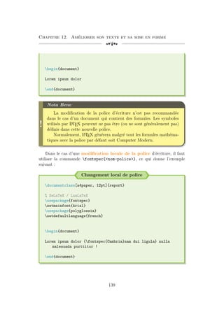 Chapitre 12. Améliorer son texte et sa mise en forme
[a
begin{document}
Lorem ipsum dolor
end{document}
!
Nota Bene
La modification de la police d’écriture n’est pas recommandée
dans le cas d’un document qui contient des formules. Les symboles
utilisés par L
A
TEX peuvent ne pas être (ou ne sont généralement pas)
définis dans cette nouvelle police.
Normalement, L
A
TEX générera malgré tout les formules mathéma-
tiques avec la police par défaut soit Computer Modern.
Dans le cas d’une modification locale de la police d’écriture, il faut
utiliser la commande fontspec{nom-police}, ce qui donne l’exemple
suivant :
Changement local de police
documentclass[a4paper, 12pt]{report}
% XeLaTeX / LuaLaTeX
usepackage{fontspec}
setmainfont{Arial}
usepackage{polyglossia}
setdefaultlanguage{french}
begin{document}
Lorem ipsum dolor {fontspec{Cambria}nam dui ligula} nulla
malesuada porttitor !
end{document}
139
 