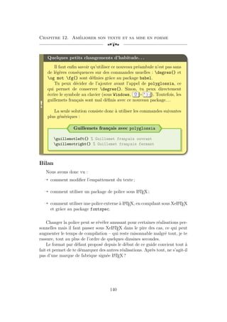 Chapitre 12. Améliorer son texte et sa mise en forme
[a
!
Quelques petits changements d’habitude. . .
Il faut enfin savoir qu’utiliser ce nouveau préambule n’est pas sans
de légères conséquences sur des commandes usuelles : degres{} et
og mot fg{} sont définies grâce au package babel.
Tu peux décider de l’ajouter avant l’appel de polyglossia, ce
qui permet de conserver degres{}. Sinon, tu peux directement
écrire le symbole au clavier (sous Windows, + ° ) ] ). Toutefois, les
guillemets français sont mal définis avec ce nouveau package. . .
La seule solution consiste donc à utiliser les commandes suivantes
plus génériques :
Guillemets français avec polyglossia
guillemotleft{} % Guillemet fran
¸
cais ouvrant
guillemotright{} % Guillemet fran
¸
cais fermant
Bilan
Nous avons donc vu :
Õ comment modifier l’empattement du texte ;
Õ comment utiliser un package de police sous L
A
TEX ;
Õ comment utiliser une police externe à L
A
TEX, en compilant sous XeL
A
TEX
et grâce au package fontspec.
Changer la police peut se révéler amusant pour certaines réalisations per-
sonnelles mais il faut passer sous XeL
A
TEX dans le pire des cas, ce qui peut
augmenter le temps de compilation – qui reste raisonnable malgré tout, je te
rassure, tout au plus de l’ordre de quelques dizaines secondes.
Le format par défaut proposé depuis le début de ce guide convient tout à
fait et permet de te démarquer des autres réalisations. Après tout, ne s’agit-il
pas d’une marque de fabrique signée L
A
TEX ?
140
 