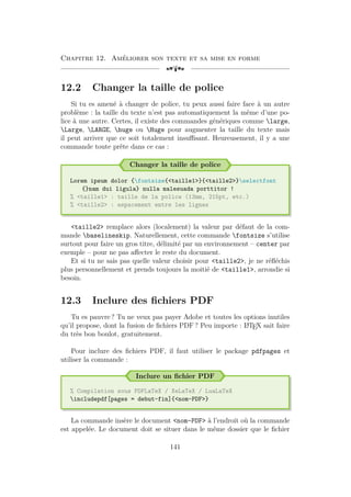 Chapitre 12. Améliorer son texte et sa mise en forme
[a
12.2 Changer la taille de police
Si tu es amené à changer de police, tu peux aussi faire face à un autre
problème : la taille du texte n’est pas automatiquement la même d’une po-
lice à une autre. Certes, il existe des commandes génériques comme large,
Large, LARGE, huge ou Huge pour augmenter la taille du texte mais
il peut arriver que ce soit totalement insuffisant. Heureusement, il y a une
commande toute prête dans ce cas :
Changer la taille de police
Lorem ipsum dolor {fontsize{taille1}{taille2}selectfont
{}nam dui ligula} nulla malesuada porttitor !
% taille1 : taille de la police (13mm, 215pt, etc.)
% taille2 : espacement entre les lignes
taille2 remplace alors (localement) la valeur par défaut de la com-
mande baselineskip. Naturellement, cette commande fontsize s’utilise
surtout pour faire un gros titre, délimité par un environnement – center par
exemple – pour ne pas affecter le reste du document.
Et si tu ne sais pas quelle valeur choisir pour taille2, je ne réfléchis
plus personnellement et prends toujours la moitié de taille1, arrondie si
besoin.
12.3 Inclure des fichiers PDF
Tu es pauvre ? Tu ne veux pas payer Adobe et toutes les options inutiles
qu’il propose, dont la fusion de fichiers PDF ? Peu importe : L
A
TEX sait faire
du très bon boulot, gratuitement.
Pour inclure des fichiers PDF, il faut utiliser le package pdfpages et
utiliser la commande :
Inclure un fichier PDF
% Compilation sous PDFLaTeX / XeLaTeX / LuaLaTeX
includepdf[pages = debut-fin]{nom-PDF}
La commande insère le document nom-PDF à l’endroit où la commande
est appelée. Le document doit se situer dans le même dossier que le fichier
141
 