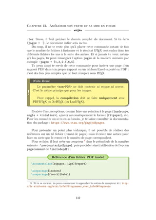 Chapitre 12. Améliorer son texte et sa mise en forme
[a
.tex. Sinon, il faut préciser le chemin complet du document. Si tu écris
[pages = -], le document entier sera inclus.
Du coup, il ne te reste plus qu’à placer cette commande autant de fois
que le nombre de fichiers à fusionner et le résultat L
A
TEX contiendra donc tes
différents fichiers les uns à la suite des autres. Et si jamais tu veux mélan-
ger les pages, tu peux renseigner l’option pages de la manière suivante par
exemple : pages = {1,3,2,4,6,5}.
Tu peux aussi te servir de cette commande pour insérer une page d’un
rapport PDF dans ton propre rapport ou un tableau Excel exporté en PDF :
c’est des fois plus simples que de tout recopier sous L
A
TEX.
!
Nota Bene
Le paramètre nom-PDF ne doit contenir ni espace ni accent.
C’est le même principe que pour les images.
Pour rappel, la compilation doit se faire uniquement avec
PDFL
A
TEX ou XeL
A
TEX (ou LuaL
A
TEX).
Il existe d’autres options, comme faire une rotation à la page (landscape,
angle = rotation), ajuster automatiquement le format (fitpaper), etc.
Pour les connaître ou si tu en as besoin, je te laisse consulter la documenta-
tion du package : https://www.ctan.org/pkg/pdfpages.
Pour présenter un point plus technique, il est possible de réaliser des
références sur un tel fichier (renvoi de pages) mais il existe une astuce pour
faire en sorte que le renvoi et le numéro de page correspondent.
Pour ce faire, il faut créer un compteur 3
dans le préambule de la manière
suivante : newcounter{pdfpage}, puis procéder ainsi (utilisation de l’option
pagecommand de includepdf) :
Référence d’un fichier PDF inséré
documentclass[a4paper, 12pt]{report}
usepackage{lmodern}
usepackage[french]{babel}
3. Si tu es curieux, tu peux commencer à approcher la notion de compteur ici : http:
//fr.wikibooks.org/wiki/LaTeX/Programmer_avec_LaTeX#Compteurs
142
 