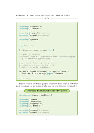 Chapitre 12. Améliorer son texte et sa mise en forme
[a
usepackage[utf8]{inputenc}
usepackage[T1]{fontenc}
usepackage{pdfpages} % Le package
newcounter{pdfpage} % Le compteur
usepackage{hyperref}
begin{document}
J'ai beaucoup de texte à écrire dots{}
% Enlever le % ci-après
%includepdf[pages = -, pagecommand = {refstepcounter{pdfpage
}label{reference}}]{nom-PDF}
% pagecommand : faire un peu ce qu'on veut
% refstepcounter : permet le bon renvoi
% label : création de la référence
Je viens d'intégrer un document très important. Pour le
consulter, aller à la page pageref{reference}.
end{document}
Si cette solution fonctionne pour un document d’une page, il faut ruser
pour l’appliquer sur un document plus long ou pour différents documents :
Référence de plusieurs fichiers PDF insérés
documentclass[a4paper, 12pt]{report}
usepackage{lmodern}
usepackage[french]{babel}
usepackage[utf8]{inputenc}
usepackage[T1]{fontenc}
usepackage{pdfpages} % Le package
newcounter{pdfpage} % Le compteur
143
 