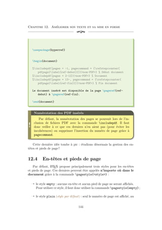 Chapitre 12. Améliorer son texte et sa mise en forme
[a
usepackage{hyperref}
begin{document}
%includepdf[pages = -1, pagecommand = {refstepcounter{
pdfpage}label{ref-debut}}]{nom-PDF} % Début document
%includepdf[pages = 2-12]{nom-PDF} % Document
%includepdf[pages = 13-, pagecommand = {refstepcounter{
pdfpage}label{ref-fin}}]{nom-PDF} % Fin document
Le document inséré est disponible de la page pageref{ref-
debut} à pageref{ref-fin}.
end{document}
!
Numérotation des PDF insérés
Par défaut, la numérotation des pages se poursuit lors de l’in-
clusion de fichiers PDF avec la commande includepdf. Il faut
donc veiller à ce que ces derniers n’en aient pas (pour éviter les
incohérences) ou supprimer l’insertion du numéro de page grâce à
pagecommand.
Cette dernière idée tombe à pic : étudions désormais la gestion des en-
têtes et pieds de page !
12.4 En-têtes et pieds de page
Par défaut, L
A
TEX propose principalement trois styles pour les en-têtes
et pieds de page. Ces derniers peuvent être appelés n’importe où dans le
document grâce à la commande pagestyle{style} :
Õ le style empty : aucune en-tête et aucun pied de page ne seront affichés.
Pour utiliser ce style, il faut donc utiliser la commande pagestyle{empty} ;
Õ le style plain (style par défaut) : seul le numéro de page est affiché, au
144
 