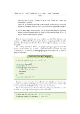 Chapitre 12. Améliorer son texte et sa mise en forme
[a
centre du pied de page. Comme c’est le style par défaut, il n’y a aucune
commande à indiquer.
Toutefois, si jamais tu as utilisé un autre style et que tu veux revenir à
celui-ci, son appel se fait donc grâce à la commande pagestyle{plain} ;
Õ le style headings : apparemment, les en-têtes et les pieds de page sont
définis automatiquement selon la classe de document utilisée. Je ne l’ai
encore jamais utilisé jusqu’à présent.
Bon, il faut reconnaître que nous n’allons pas aller bien loin avec ces
maigres possibilités. For heureusement, il existe un package indispensable,
spécialisé dans la personnalisation des en-têtes et pieds de page : le package
fancyhdr.
Ce package permet de définir son propre style pour pouvoir l’appeler
encore plus facilement par la suite à l’intérieur de ton document. Tu peux
le créer grâce à la commande fancypagestyle et en respectant la syntaxe
générale suivante :
Création d’un style de page
% Dans le préambule de ton fichier .tex
usepackage{fancyhdr}
fancyhf{} % Tout effacer
fancypagestyle{nom-style}{
% Définition du style
en-tête
pied
}
pagestyle{nom-style}
Comme tu peux le constater, tu définis le style et tu lui associes un nom,
ce qui te permet de l’appeler à ta guise par la suite, surtout si tu veux basculer
avec un style natif de L
A
TEX (empty ou plain par exemple).
Quant à la définition du style en elle-même, tu peux définir les en-têtes
et pieds de page respectivement grâce aux commandes :
fancyhead[zone]{contenu} % Perso en-tête
fancyfoot[zone]{contenu} % Perso pied
145
 