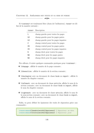 Chapitre 12. Améliorer son texte et sa mise en forme
[a
Si contenu est totalement libre (choix de l’utilisateur), zone est dé-
fini de la manière suivante :
zone Description
L champ gauche pour toutes les pages
LE champ gauche pour les pages paires
LO champ gauche pour les pages impaires
C champ central pour toutes les pages
CE champ central pour les pages paires
CO champ central pour les pages impaires
R champ droit pour toutes les pages
RE champ droit pour les pages paires
RO champ droit pour les pages impaires
Par ailleurs, il existe quelques commandes pratiques pour contenu :
v thepage : affiche le numéro de la page courante ;
v thesection : affiche le numéro de la section courante ;
v thechapter avec un document de classe book ou report : affiche le
numéro du chapitre courant ;
v leftmark : avec un document de classe article, affiche le nom de la
section courante ; avec un document de classe book ou report, affiche
le nom du chapitre courant ;
v rightmark : avec un document de classe article, affiche le nom de
la sous-section courante ; avec un document de classe book ou report,
affiche le nom de la section courante.
Enfin, tu peux définir les épaisseurs des traits de séparation grâce aux
commandes :
renewcommand{headrulewidth}{épaisseur} % Séparateur en-tête
renewcommand{footrulewidth}{épaisseur} % Séparateur pied
146
 