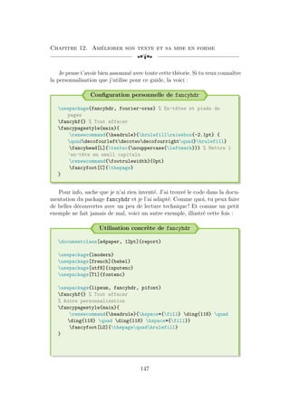 Chapitre 12. Améliorer son texte et sa mise en forme
[a
Je pense t’avoir bien assommé avec toute cette théorie. Si tu veux connaître
la personnalisation que j’utilise pour ce guide, la voici :
Configuration personnelle de fancyhdr
usepackage{fancyhdr, fourier-orns} % En-têtes et pieds de
pages
fancyhf{} % Tout effacer
fancypagestyle{main}{
renewcommand{headrule}{hrulefillraisebox{-2.1pt} {
quaddecofourleftdecotwodecofourrightquad}hrulefill}
fancyhead[L]{textsc{nouppercase{leftmark}}} % Mettre l
'en-tête en small capitals
renewcommand{footrulewidth}{0pt}
fancyfoot[C]{thepage}
}
Pour info, sache que je n’ai rien inventé. J’ai trouvé le code dans la docu-
mentation du package fancyhdr et je l’ai adapté. Comme quoi, tu peux faire
de belles découvertes avec un peu de lecture technique ! Et comme un petit
exemple ne fait jamais de mal, voici un autre exemple, illustré cette fois :
Utilisation concrète de fancyhdr
documentclass[a4paper, 12pt]{report}
usepackage{lmodern}
usepackage[french]{babel}
usepackage[utf8]{inputenc}
usepackage[T1]{fontenc}
usepackage{lipsum, fancyhdr, pifont}
fancyhf{} % Tout effacer
% Autre personnalisation
fancypagestyle{main}{
renewcommand{headrule}{hspace*{fill} ding{118} quad
ding{118} quad ding{118} hspace*{fill}}
fancyfoot[LO]{thepagequadhrulefill}
}
147
 
