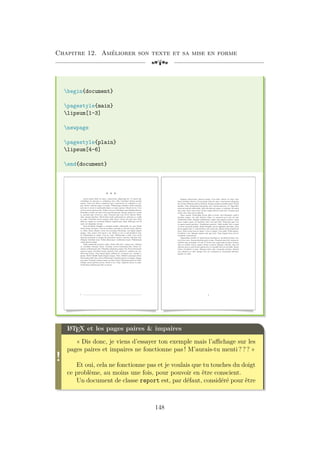 Chapitre 12. Améliorer son texte et sa mise en forme
[a
begin{document}
pagestyle{main}
lipsum[1-3]
newpage
pagestyle{plain}
lipsum[4-6]
end{document}
v v v
Lorem ipsum dolor sit amet, consectetuer adipiscing elit. Ut purus elit,
vestibulum ut, placerat ac, adipiscing vitae, felis. Curabitur dictum gravida
mauris. Nam arcu libero, nonummy eget, consectetuer id, vulputate a, ma-
gna. Donec vehicula augue eu neque. Pellentesque habitant morbi tristique
senectus et netus et malesuada fames ac turpis egestas. Mauris ut leo. Cras
viverra metus rhoncus sem. Nulla et lectus vestibulum urna fringilla ultrices.
Phasellus eu tellus sit amet tortor gravida placerat. Integer sapien est, iaculis
in, pretium quis, viverra ac, nunc. Praesent eget sem vel leo ultrices biben-
dum. Aenean faucibus. Morbi dolor nulla, malesuada eu, pulvinar at, mollis
ac, nulla. Curabitur auctor semper nulla. Donec varius orci eget risus. Duis
nibh mi, congue eu, accumsan eleifend, sagittis quis, diam. Duis eget orci sit
amet orci dignissim rutrum.
Nam dui ligula, fringilla a, euismod sodales, sollicitudin vel, wisi. Morbi
auctor lorem non justo. Nam lacus libero, pretium at, lobortis vitae, ultricies
et, tellus. Donec aliquet, tortor sed accumsan bibendum, erat ligula aliquet
magna, vitae ornare odio metus a mi. Morbi ac orci et nisl hendrerit mol-
lis. Suspendisse ut massa. Cras nec ante. Pellentesque a nulla. Cum sociis
natoque penatibus et magnis dis parturient montes, nascetur ridiculus mus.
Aliquam tincidunt urna. Nulla ullamcorper vestibulum turpis. Pellentesque
cursus luctus mauris.
Nulla malesuada porttitor diam. Donec felis erat, congue non, volutpat
at, tincidunt tristique, libero. Vivamus viverra fermentum felis. Donec no-
nummy pellentesque ante. Phasellus adipiscing semper elit. Proin fermentum
massa ac quam. Sed diam turpis, molestie vitae, placerat a, molestie nec, leo.
Maecenas lacinia. Nam ipsum ligula, eleifend at, accumsan nec, suscipit a,
ipsum. Morbi blandit ligula feugiat magna. Nunc eleifend consequat lorem.
Sed lacinia nulla vitae enim. Pellentesque tincidunt purus vel magna. Integer
non enim. Praesent euismod nunc eu purus. Donec bibendum quam in tellus.
Nullam cursus pulvinar lectus. Donec et mi. Nam vulputate metus eu enim.
Vestibulum pellentesque felis eu massa.
1
Quisque ullamcorper placerat ipsum. Cras nibh. Morbi vel justo vitae
lacus tincidunt ultrices. Lorem ipsum dolor sit amet, consectetuer adipiscing
elit. In hac habitasse platea dictumst. Integer tempus convallis augue. Etiam
facilisis. Nunc elementum fermentum wisi. Aenean placerat. Ut imperdiet,
enim sed gravida sollicitudin, felis odio placerat quam, ac pulvinar elit purus
eget enim. Nunc vitae tortor. Proin tempus nibh sit amet nisl. Vivamus quis
tortor vitae risus porta vehicula.
Fusce mauris. Vestibulum luctus nibh at lectus. Sed bibendum, nulla a
faucibus semper, leo velit ultricies tellus, ac venenatis arcu wisi vel nisl.
Vestibulum diam. Aliquam pellentesque, augue quis sagittis posuere, turpis
lacus congue quam, in hendrerit risus eros eget felis. Maecenas eget erat
in sapien mattis porttitor. Vestibulum porttitor. Nulla facilisi. Sed a turpis
eu lacus commodo facilisis. Morbi fringilla, wisi in dignissim interdum, justo
lectus sagittis dui, et vehicula libero dui cursus dui. Mauris tempor ligula sed
lacus. Duis cursus enim ut augue. Cras ac magna. Cras nulla. Nulla egestas.
Curabitur a leo. Quisque egestas wisi eget nunc. Nam feugiat lacus vel est.
Curabitur consectetuer.
Suspendisse vel felis. Ut lorem lorem, interdum eu, tincidunt sit amet, lao-
reet vitae, arcu. Aenean faucibus pede eu ante. Praesent enim elit, rutrum at,
molestie non, nonummy vel, nisl. Ut lectus eros, malesuada sit amet, fermen-
tum eu, sodales cursus, magna. Donec eu purus. Quisque vehicula, urna sed
ultricies auctor, pede lorem egestas dui, et convallis elit erat sed nulla. Donec
luctus. Curabitur et nunc. Aliquam dolor odio, commodo pretium, ultricies
non, pharetra in, velit. Integer arcu est, nonummy in, fermentum faucibus,
egestas vel, odio.
2
!
L
A
TEX et les pages paires  impaires
« Dis donc, je viens d’essayer ton exemple mais l’affichage sur les
pages paires et impaires ne fonctionne pas ! M’aurais-tu menti ? ? ? »
Et oui, cela ne fonctionne pas et je voulais que tu touches du doigt
ce problème, au moins une fois, pour pouvoir en être conscient.
Un document de classe report est, par défaut, considéré pour être
148
 