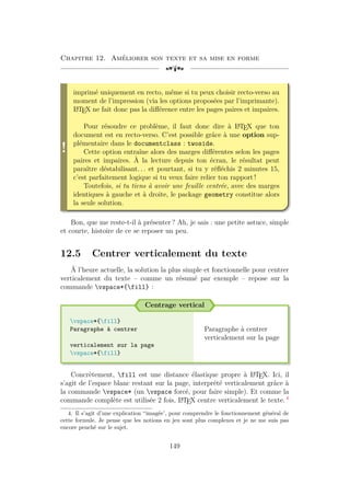 Chapitre 12. Améliorer son texte et sa mise en forme
[a
!
imprimé uniquement en recto, même si tu peux choisir recto-verso au
moment de l’impression (via les options proposées par l’imprimante).
L
A
TEX ne fait donc pas la différence entre les pages paires et impaires.
Pour résoudre ce problème, il faut donc dire à L
A
TEX que ton
document est en recto-verso. C’est possible grâce à une option sup-
plémentaire dans le documentclass : twoside.
Cette option entraîne alors des marges différentes selon les pages
paires et impaires. À la lecture depuis ton écran, le résultat peut
paraître déstabilisant. . . et pourtant, si tu y réfléchis 2 minutes 15,
c’est parfaitement logique si tu veux faire relier ton rapport !
Toutefois, si tu tiens à avoir une feuille centrée, avec des marges
identiques à gauche et à droite, le package geometry constitue alors
la seule solution.
Bon, que me reste-t-il à présenter ? Ah, je sais : une petite astuce, simple
et courte, histoire de ce se reposer un peu.
12.5 Centrer verticalement du texte
À l’heure actuelle, la solution la plus simple et fonctionnelle pour centrer
verticalement du texte – comme un résumé par exemple – repose sur la
commande vspace*{fill} :
Centrage vertical
vspace*{fill}
Paragraphe à centrer
verticalement sur la page
vspace*{fill}
Paragraphe à centrer
verticalement sur la page
Concrètement, fill est une distance élastique propre à L
A
TEX. Ici, il
s’agit de l’espace blanc restant sur la page, interprété verticalement grâce à
la commande vspace* (un vspace forcé, pour faire simple). Et comme la
commande complète est utilisée 2 fois, L
A
TEX centre verticalement le texte. 4
4. Il s’agit d’une explication “imagée’, pour comprendre le fonctionnement général de
cette formule. Je pense que les notions en jeu sont plus complexes et je ne me suis pas
encore penché sur le sujet.
149
 