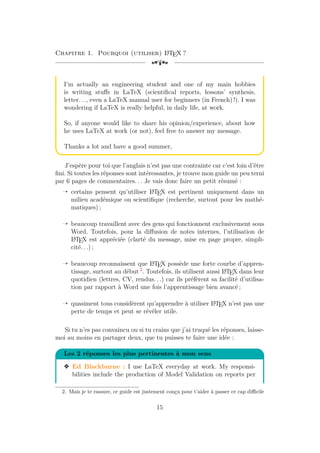Chapitre 1. Pourquoi (utiliser) L
A
TEX ?
[a
I’m actually an engineering student and one of my main hobbies
is writing stuffs in LaTeX (scientifical reports, lessons’ synthesis,
letter. . ., even a LaTeX manual user for beginners (in French) !). I was
wondering if LaTeX is really helpful, in daily life, at work.
So, if anyone would like to share his opinion/experience, about how
he uses LaTeX at work (or not), feel free to answer my message.
Thanks a lot and have a good summer,
J’espère pour toi que l’anglais n’est pas une contrainte car c’est loin d’être
fini. Si toutes les réponses sont intéressantes, je trouve mon guide un peu terni
par 6 pages de commentaires. . . Je vais donc faire un petit résumé :
Õ certains pensent qu’utiliser L
A
TEX est pertinent uniquement dans un
milieu académique ou scientifique (recherche, surtout pour les mathé-
matiques) ;
Õ beaucoup travaillent avec des gens qui fonctionnent exclusivement sous
Word. Toutefois, pour la diffusion de notes internes, l’utilisation de
L
A
TEX est appréciée (clarté du message, mise en page propre, simpli-
cité. . .) ;
Õ beaucoup reconnaissent que L
A
TEX possède une forte courbe d’appren-
tissage, surtout au début 2
. Toutefois, ils utilisent aussi L
A
TEX dans leur
quotidien (lettres, CV, rendus. . .) car ils préfèrent sa facilité d’utilisa-
tion par rapport à Word une fois l’apprentissage bien avancé ;
Õ quasiment tous considèrent qu’apprendre à utiliser L
A
TEX n’est pas une
perte de temps et peut se révéler utile.
Si tu n’es pas convaincu ou si tu crains que j’ai truqué les réponses, laisse-
moi au moins en partager deux, que tu puisses te faire une idée :
Les 2 réponses les plus pertinentes à mon sens
v Ed Blackburne : I use LaTeX everyday at work. My responsi-
bilities include the production of Model Validation on reports per
2. Mais je te rassure, ce guide est justement conçu pour t’aider à passer ce cap difficile
15
 