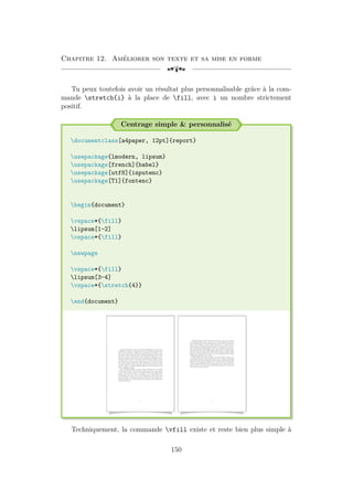 Chapitre 12. Améliorer son texte et sa mise en forme
[a
Tu peux toutefois avoir un résultat plus personnalisable grâce à la com-
mande stretch{i} à la place de fill, avec i un nombre strictement
positif.
Centrage simple  personnalisé
documentclass[a4paper, 12pt]{report}
usepackage{lmodern, lipsum}
usepackage[french]{babel}
usepackage[utf8]{inputenc}
usepackage[T1]{fontenc}
begin{document}
vspace*{fill}
lipsum[1-2]
vspace*{fill}
newpage
vspace*{fill}
lipsum[3-4]
vspace*{stretch{4}}
end{document}
Lorem ipsum dolor sit amet, consectetuer adipiscing elit. Ut purus elit,
vestibulum ut, placerat ac, adipiscing vitae, felis. Curabitur dictum gravida
mauris. Nam arcu libero, nonummy eget, consectetuer id, vulputate a, ma-
gna. Donec vehicula augue eu neque. Pellentesque habitant morbi tristique
senectus et netus et malesuada fames ac turpis egestas. Mauris ut leo. Cras
viverra metus rhoncus sem. Nulla et lectus vestibulum urna fringilla ultrices.
Phasellus eu tellus sit amet tortor gravida placerat. Integer sapien est, iaculis
in, pretium quis, viverra ac, nunc. Praesent eget sem vel leo ultrices biben-
dum. Aenean faucibus. Morbi dolor nulla, malesuada eu, pulvinar at, mollis
ac, nulla. Curabitur auctor semper nulla. Donec varius orci eget risus. Duis
nibh mi, congue eu, accumsan eleifend, sagittis quis, diam. Duis eget orci sit
amet orci dignissim rutrum.
Nam dui ligula, fringilla a, euismod sodales, sollicitudin vel, wisi. Morbi
auctor lorem non justo. Nam lacus libero, pretium at, lobortis vitae, ultricies
et, tellus. Donec aliquet, tortor sed accumsan bibendum, erat ligula aliquet
magna, vitae ornare odio metus a mi. Morbi ac orci et nisl hendrerit mol-
lis. Suspendisse ut massa. Cras nec ante. Pellentesque a nulla. Cum sociis
natoque penatibus et magnis dis parturient montes, nascetur ridiculus mus.
Aliquam tincidunt urna. Nulla ullamcorper vestibulum turpis. Pellentesque
cursus luctus mauris.
1
Nulla malesuada porttitor diam. Donec felis erat, congue non, volutpat
at, tincidunt tristique, libero. Vivamus viverra fermentum felis. Donec no-
nummy pellentesque ante. Phasellus adipiscing semper elit. Proin fermentum
massa ac quam. Sed diam turpis, molestie vitae, placerat a, molestie nec, leo.
Maecenas lacinia. Nam ipsum ligula, eleifend at, accumsan nec, suscipit a,
ipsum. Morbi blandit ligula feugiat magna. Nunc eleifend consequat lorem.
Sed lacinia nulla vitae enim. Pellentesque tincidunt purus vel magna. Integer
non enim. Praesent euismod nunc eu purus. Donec bibendum quam in tellus.
Nullam cursus pulvinar lectus. Donec et mi. Nam vulputate metus eu enim.
Vestibulum pellentesque felis eu massa.
Quisque ullamcorper placerat ipsum. Cras nibh. Morbi vel justo vitae
lacus tincidunt ultrices. Lorem ipsum dolor sit amet, consectetuer adipiscing
elit. In hac habitasse platea dictumst. Integer tempus convallis augue. Etiam
facilisis. Nunc elementum fermentum wisi. Aenean placerat. Ut imperdiet,
enim sed gravida sollicitudin, felis odio placerat quam, ac pulvinar elit purus
eget enim. Nunc vitae tortor. Proin tempus nibh sit amet nisl. Vivamus quis
tortor vitae risus porta vehicula.
2
Techniquement, la commande vfill existe et reste bien plus simple à
150
 