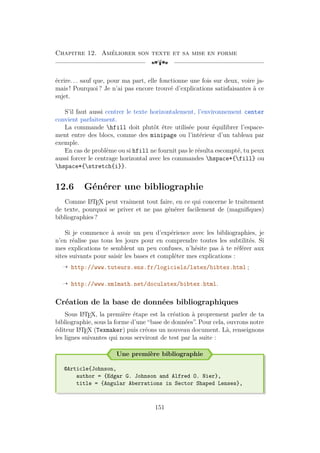 Chapitre 12. Améliorer son texte et sa mise en forme
[a
écrire. . . sauf que, pour ma part, elle fonctionne une fois sur deux, voire ja-
mais ! Pourquoi ? Je n’ai pas encore trouvé d’explications satisfaisantes à ce
sujet.
S’il faut aussi centrer le texte horizontalement, l’environnement center
convient parfaitement.
La commande hfill doit plutôt être utilisée pour équilibrer l’espace-
ment entre des blocs, comme des minipage ou l’intérieur d’un tableau par
exemple.
En cas de problème ou si hfill ne fournit pas le résulta escompté, tu peux
aussi forcer le centrage horizontal avec les commandes hspace*{fill} ou
hspace*{stretch{i}}.
12.6 Générer une bibliographie
Comme L
A
TEX peut vraiment tout faire, en ce qui concerne le traitement
de texte, pourquoi se priver et ne pas générer facilement de (magnifiques)
bibliographies ?
Si je commence à avoir un peu d’expérience avec les bibliographies, je
n’en réalise pas tous les jours pour en comprendre toutes les subtilités. Si
mes explications te semblent un peu confuses, n’hésite pas à te référer aux
sites suivants pour saisir les bases et compléter mes explications :
Õ http://www.tuteurs.ens.fr/logiciels/latex/bibtex.html ;
Õ http://www.xm1math.net/doculatex/bibtex.html.
Création de la base de données bibliographiques
Sous L
A
TEX, la première étape est la création à proprement parler de ta
bibliographie, sous la forme d’une “base de données”. Pour cela, ouvrons notre
éditeur L
A
TEX (Texmaker) puis créons un nouveau document. Là, renseignons
les lignes suivantes qui nous serviront de test par la suite :
Une première bibliographie
@Article{Johnson,
author = {Edgar G. Johnson and Alfred O. Nier},
title = {Angular Aberrations in Sector Shaped Lenses},
151
 