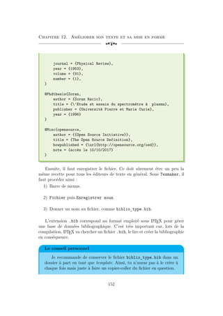 Chapitre 12. Améliorer son texte et sa mise en forme
[a
journal = {Physical Review},
year = {1953},
volume = {91},
number = {1},
}
@Phdthesis{Zoran,
author = {Zoran Racic},
title = {'Etude et essais du spectromètre à plasma},
publisher = {Université Pierre et Marie Curie},
year = {1996}
}
@Misc{opensource,
author = {{Open Source Initiative}},
title = {The Open Source Definition},
howpublished = {url{http://opensource.org/osd}},
note = {accès le 10/10/2017}
}
Ensuite, il faut enregistrer le fichier. Ce doit sûrement être un peu la
même recette pour tous les éditeurs de texte en général. Sous Texmaker, il
faut procéder ainsi :
1) Barre de menus.
2) Fichier puis Enregistrer sous.
3) Donner un nom au fichier, comme biblio_type.bib.
L’extension .bib correspond au format employé sous L
A
TEX pour gérer
une base de données bibliographique. C’est très important car, lors de la
compilation, L
A
TEX va chercher un fichier .bib, le lire et créer la bibliographie
en conséquence.
Le conseil personnel
Je recommande de conserver le fichier biblio_type.bib dans un
dossier à part en tant que template. Ainsi, tu n’auras pas à le créer à
chaque fois mais juste à faire un copier-coller du fichier en question.
152
 
