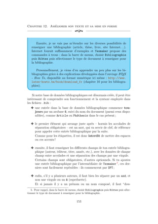 Chapitre 12. Améliorer son texte et sa mise en forme
[a
Ensuite, je ne vais pas m’étendre sur les diverses possibilités de
renseigner une bibliographie (article, thèse, livre, site Internet. . .).
Internet fournit suffisamment d’exemples et Texmaker propose des
commandes à trous : dans la barre de menus, choisir Bibliographie
puis Bibtex puis sélectionner le type de document à renseigner pour
la bibliographie.
Personnellement, je viens d’en apprendre un peu plus sur les bi-
bliographies grâce à des explications développées dans l’ouvrage L
A
TEX
- How To, disponible au format numérique ici même : http://www.
latex-howto.be/book/download_fr (chapitre 10 pour les bibliogra-
phies).
Si notre base de données bibliographiques est désormais créée, il peut être
intéressant de comprendre son fonctionnement et la syntaxe employée dans
les fichiers .bib :
v une entrée dans la base de données bibliographique commence tou-
jours par un arobase @, suivi du nom du document (parmi ceux dispo-
nibles), comme Article ou Phdthesis dans le cas présent ;
v le premier élément qui arrange juste après – hormis les accolades de
séparation obligatoires – est un mot, qui va servir de clef, de référence
pour appeler cette entrée bibliographique par la suite.
Comme pour les étiquettes, il est donc interdit de mettre des espaces
ou ces accents !
v ensuite, il faut renseigner les différents champs de ton entrée bibliogra-
phique (auteur, éditeur, titre, année, etc.), avec les données de chaque
champ entre accolades et une séparation des champs par une virgule.
Certains champs sont obligatoires, d’autres optionnels. Si tu ajoutes
une entrée bibliographique par l’intermédiaire de Texmaker 5
, ces der-
niers sont facilement repérables : ils commencent par OPT ;
v enfin, s’il y a plusieurs auteurs, il faut bien les séparer par un and, et
non une virgule ou un  (esperluette).
Et si jamais il y a un prénom ou un nom composé, il faut “dou-
5. Pour rappel, dans la barre de menus, choisir Bibliographie puis Bibtex puis sélec-
tionner le type de document à renseigner pour la bibliographie.
153
 