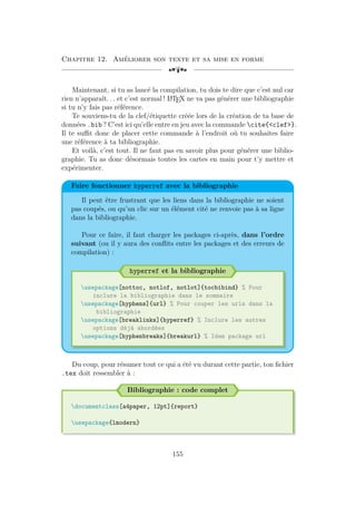 Chapitre 12. Améliorer son texte et sa mise en forme
[a
Maintenant, si tu as lancé la compilation, tu dois te dire que c’est nul car
rien n’apparaît. . . et c’est normal ! L
A
TEX ne va pas générer une bibliographie
si tu n’y fais pas référence.
Te souviens-tu de la clef/étiquette créée lors de la création de ta base de
données .bib ? C’est ici qu’elle entre en jeu avec la commande cite{clef}.
Il te suffit donc de placer cette commande à l’endroit où tu souhaites faire
une référence à ta bibliographie.
Et voilà, c’est tout. Il ne faut pas en savoir plus pour générer une biblio-
graphie. Tu as donc désormais toutes les cartes en main pour t’y mettre et
expérimenter.
Faire fonctionner hyperref avec la bibliographie
Il peut être frustrant que les liens dans la bibliographie ne soient
pas coupés, ou qu’un clic sur un élément cité ne renvoie pas à sa ligne
dans la bibliographie.
Pour ce faire, il faut charger les packages ci-après, dans l’ordre
suivant (ou il y aura des conflits entre les packages et des erreurs de
compilation) :
hyperref et la bibliographie
usepackage[nottoc, notlof, notlot]{tocbibind} % Pour
inclure la bibliographie dans le sommaire
usepackage[hyphens]{url} % Pour couper les urls dans la
bibliographie
usepackage[breaklinks]{hyperref} % Inclure les autres
options déjà abordées
usepackage[hyphenbreaks]{breakurl} % Idem package url
Du coup, pour résumer tout ce qui a été vu durant cette partie, ton fichier
.tex doit ressembler à :
Bibliographie : code complet
documentclass[a4paper, 12pt]{report}
usepackage{lmodern}
155
 