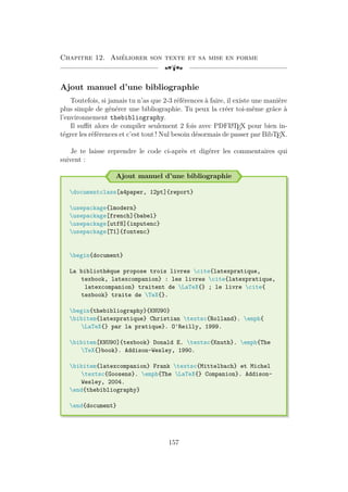 Chapitre 12. Améliorer son texte et sa mise en forme
[a
Ajout manuel d’une bibliographie
Toutefois, si jamais tu n’as que 2-3 références à faire, il existe une manière
plus simple de générer une bibliographie. Tu peux la créer toi-même grâce à
l’environnement thebibliography.
Il suffit alors de compiler seulement 2 fois avec PDFL
A
TEX pour bien in-
tégrer les références et c’est tout ! Nul besoin désormais de passer par BibTEX.
Je te laisse reprendre le code ci-après et digérer les commentaires qui
suivent :
Ajout manuel d’une bibliographie
documentclass[a4paper, 12pt]{report}
usepackage{lmodern}
usepackage[french]{babel}
usepackage[utf8]{inputenc}
usepackage[T1]{fontenc}
begin{document}
La bibliothèque propose trois livres cite{latexpratique,
texbook, latexcompanion} : les livres cite{latexpratique,
latexcompanion} traitent de LaTeX{} ; le livre cite{
texbook} traite de TeX{}.
begin{thebibliography}{KNU90}
bibitem{latexpratique} Christian textsc{Rolland}. emph{
LaTeX{} par la pratique}. O'Reilly, 1999.
bibitem[KNU90]{texbook} Donald E. textsc{Knuth}. emph{The
TeX{}book}. Addison-Wesley, 1990.
bibitem{latexcompanion} Frank textsc{Mittelbach} et Michel
textsc{Goosens}. emph{The LaTeX{} Companion}. Addison-
Wesley, 2004.
end{thebibliography}
end{document}
157
 