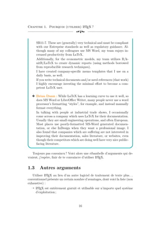 Chapitre 1. Pourquoi (utiliser) L
A
TEX ?
[a
SR11-7. These are (generally) very technical and must be compliant
with our Enterprise standards as well as regulatory guidance. Al-
though many of my colleagues use MS Word, my team enjoys in-
creased productivity from LaTeX.
Additionally, for the econometric models, my team utilizes R/k-
nitR/LaTeX to create dynamic reports (using methods borrowed
from reproducible research techniques).
I have created company-specific memo templates that I use on a
daily basis, as well.
If you write technical documents and/or need references (that work)
I highly encourage investing the minimal effort to become a com-
petent LaTeX user.
v Brian Dunn : While LaTeX has a learning curve to use it well, so
does MS Word or LibreOffice Writer, many people never use a word
processor’s formatting “styles”, for example, and instead manually
format everything.
In talking with people at industrial trade shows, I occasionally
come across a company which uses LaTeX for their documentation.
Usually they are small engineering operations, and often European.
Most places use poorly-formatted MS-Word generated documen-
tation, or else InDesign when they want a professional image. I
also found that companies which are suffering are not interested in
improving their documentation, sales literature, or websites, even
though their competitors which are doing well have very nice public-
facing literature.
Toujours pas convaincu ? Voici alors une ribambelle d’arguments qui de-
vraient, j’espère, finir de te convaincre d’utiliser L
A
TEX.
1.3 Autres arguments
Utiliser L
A
TEX au lieu d’un autre logiciel de traitement de texte plus. . .
conventionnel présente un certain nombre d’avantages, dont voici la liste (non
exhaustive) :
Õ L
A
TEX est entièrement gratuit et utilisable sur n’importe quel système
d’exploitation ;
16
 