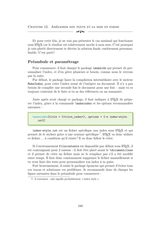 Chapitre 12. Améliorer son texte et sa mise en forme
[a
Et pour cette fois, je ne vais pas présenter le cas minimal qui fonctionne
sous L
A
TEX car le résultat est relativement moche à mon sens. C’est pourquoi
je vais plutôt directement te décrire la solution finale, entièrement personna-
lisable. C’est parti !
Préambule et paramétrage
Pour commencer, il faut charger le package imakeidx qui permet de per-
sonnaliser l’index, et d’en gérer plusieurs si besoin, comme nous le verrons
par la suite.
Par défaut, le package lance la compilation intermédiaire avec le moteur
MakeIndex, pour créer l’index avant de l’intégrer au document. Il n’y a pas
besoin de compiler une seconde fois le document pour une fois – mais tu es
toujours contraint de le faire si tu as des références ou un sommaire.
Juste après avoir chargé ce package, il faut indiquer à L
A
TEX de prépa-
rer l’index, grâce à la commande makeindex et les options recommandées
suivantes :
makeindex[title = {titre_index}, options = {-s index-style.
ist}]
index-style.ist est un fichier spécifique aux index sous L
A
TEX et qui
permet de le styliser grâce à une syntaxe spécifique 7
. L
A
TEX va donc utiliser
ce fichier. . . à condition qu’il existe ! Il va donc falloir le créer.
Si l’environnement filecontents est disponible par défaut sous L
A
TEX, il
est contraignant pour 2 raisons : il doit être placé avant le documentclass
et il permet de créer un fichier mais ne le remplace pas s’il a été modifié
entre temps. Il faut donc constamment supprimer le fichier manuellement si
tu veux faire des tests pour personnaliser ton index à ta guise.
Fort heureusement, il existe le package éponyme qui permet d’éviter tous
ces tracas et solutionne ces problèmes. Je recommande donc de charger les
lignes suivantes dans le préambule pour commencer :
7. L’extension .ist signifie probablement « index style ».
160
 