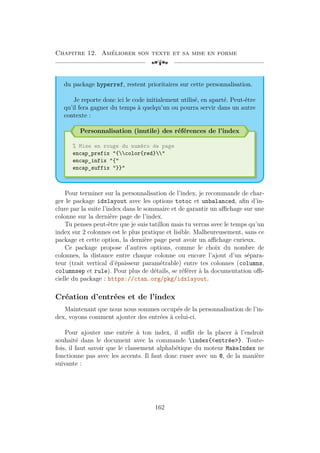 Chapitre 12. Améliorer son texte et sa mise en forme
[a
du package hyperref, restent prioritaires sur cette personnalisation.
Je reporte donc ici le code initialement utilisé, en aparté. Peut-être
qu’il fera gagner du temps à quelqu’un ou pourra servir dans un autre
contexte :
Personnalisation (inutile) des références de l’index
% Mise en rouge du numéro de page
encap_prefix {color{red}
encap_infix {
encap_suffix }}
Pour terminer sur la personnalisation de l’index, je recommande de char-
ger le package idxlayout avec les options totoc et unbalanced, afin d’in-
clure par la suite l’index dans le sommaire et de garantir un affichage sur une
colonne sur la dernière page de l’index.
Tu penses peut-être que je suis tatillon mais tu verras avec le temps qu’un
index sur 2 colonnes est le plus pratique et lisible. Malheureusement, sans ce
package et cette option, la dernière page peut avoir un affichage curieux.
Ce package propose d’autres options, comme le choix du nombre de
colonnes, la distance entre chaque colonne ou encore l’ajout d’un sépara-
teur (trait vertical d’épaisseur paramétrable) entre tes colonnes (columns,
columnsep et rule). Pour plus de détails, se référer à la documentation offi-
cielle du package : https://ctan.org/pkg/idxlayout.
Création d’entrées et de l’index
Maintenant que nous nous sommes occupés de la personnalisation de l’in-
dex, voyons comment ajouter des entrées à celui-ci.
Pour ajouter une entrée à ton index, il suffit de la placer à l’endroit
souhaité dans le document avec la commande index{entrée}. Toute-
fois, il faut savoir que le classement alphabétique du moteur MakeIndex ne
fonctionne pas avec les accents. Il faut donc ruser avec un @, de la manière
suivante :
162
 