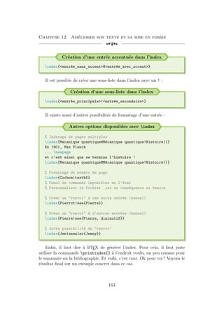 Chapitre 12. Améliorer son texte et sa mise en forme
[a
Création d’une entrée accentuée dans l’index
index{entrée_sans_accent@entrée_avec_accent}
Il est possible de créer une sous-liste dans l’index avec un ! :
Création d’une sous-liste dans l’index
index{entrée_principale!entrée_secondaire}
Il existe aussi d’autres possibilités de formatage d’une entrée :
Autres options disponibles avec index
% Indexage de pages multiples
index{Mecanique quantique@Mécanique quantique!Histoire|(}
En 1901, Max Planck
... newpage
et c'est ainsi que se termine l'histoire !
index{Mecanique quantique@Mécanique quantique!Histoire|)}
% Formatage du numéro de page
index{Cochon|textbf}
% Cumul de commands imposibles en l'état
% Personnaliser le fichier .ist en conséquence si besoin
% Créer un renvoi à une autre entrée (manuel)
index{Pierrot|see{Pierre}}
% Créer un renvoi à d'autres entrées (manuel)
index{Pierre|see{Pierre, diminutif}}
% Autre possibilité de renvoi
index{Jen|seealso{Jenny}}
Enfin, il faut dire à L
A
TEX de générer l’index. Pour cela, il faut juste
utiliser la commande printindex{} à l’endroit voulu, un peu comme pour
le sommaire ou la bibliographie. Et voilà, c’est tout. Ok pour toi ? Voyons le
résultat final sur un exemple concret dans ce cas.
163
 