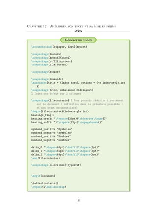 Chapitre 12. Améliorer son texte et sa mise en forme
[a
Générer un index
documentclass[a4paper, 12pt]{report}
usepackage{lmodern}
usepackage[french]{babel}
usepackage[utf8]{inputenc}
usepackage[T1]{fontenc}
usepackage{xcolor}
usepackage{imakeidx}
makeindex[title = {Index test}, options = {-s index-style.ist
}]
usepackage[totoc, unbalanced]{idxlayout}
% Index par défaut sur 2 colonnes
usepackage{filecontents} % Pour pouvoir réécrire directement
sur le document + définition dans le préambule possible (
et non avant documentclass)
begin{filecontents*}{index-style.ist}
headings_flag 1
heading_prefix vspace{26pt}{bfserieshuge{}
heading_suffix }vspace{13pt}nopagebreak{}
symhead_positive Symboles
symhead_negative symboles
numhead_positive Nombres
numhead_negative nombres
delim_0 hspace{6pt}dotfillhspace{6pt}
delim_1 hspace{5pt}dotfillhspace{5pt}
delim_2 hspace{4pt}dotfillhspace{4pt}
end{filecontents*}
usepackage[colorlinks]{hyperref}
begin{document}
tableofcontents{}
vspace{2baselineskip}
164
 