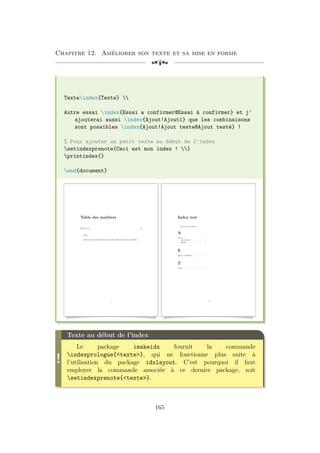 Chapitre 12. Améliorer son texte et sa mise en forme
[a
Texteindex{Texte} 
Autre essai index{Essai a confirmer@Essai à confirmer} et j'
ajouterai aussi index{Ajout!Ajout1} que les combinaisons
sont possibles index{Ajout!Ajout teste@Ajout testé} !
% Pour ajouter un petit texte au début de l'index
setindexprenote{Ceci est mon index ! }
printindex{}
end{document}
Table des matières
Index test 2
Texte
Autre essai et j’ajouterai aussi que les combinaisons sont possibles !
1
Index test
Ceci est mon index !
A
Ajout
Ajout testé . . . . . . . . . . . . . . . 1
Ajout1 . . . . . . . . . . . . . . . . . . . . 1
E
Essai à confirmer . . . . . . . . . . . . . 1
T
Texte . . . . . . . . . . . . . . . . . . . . . . . . . 1
2
!
Texte au début de l’index
Le package imakeidx fournit la commande
indexprologue{texte}, qui ne fonctionne plus suite à
l’utilisation du package idxlayout. C’est pourquoi il faut
employer la commande associée à ce dernier package, soit
setindexprenote{texte}.
165
 