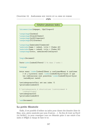 Chapitre 12. Améliorer son texte et sa mise en forme
[a
Générer plusieurs index
documentclass[a4paper, 12pt]{report}
usepackage{lmodern}
usepackage[french]{babel}
usepackage[utf8]{inputenc}
usepackage[T1]{fontenc}
usepackage[makeindex]{imakeidx}
makeindex[name = indexA, title = {Index A}]
makeindex[name = indexB, title = {Index B}]
usepackage[totoc, unbalanced]{idxlayout}
begin{document}
Texteindex[indexA]{Texte} % Va dans l'index 1
newpage
Autre essai index[indexA]{Essai a confirmer@Essai à confirmer
} et j'ajouterai aussi index[indexB]{Ajout!Ajout 1} que
les combinaisons sont possibles index[indexB]{Ajout!Ajout
teste@Ajout testé}
setindexprenote{Ceci est mon index !}
printindex[indexA]{}
% setindexprenote à réinitialiser (contrairement à
indexprologue)
setindexprenote{}
printindex[indexB]{}
end{document}
La petite filouterie
Enfin, il est possible d’utiliser un index pour classer des données (liste de
films, jeux, pistes musicales par nom d’auteur. . .). Au lieu de tenir un Excel
(tri facilité), tu peux renseigner tous ces éléments grâce à une entrée d’un
index et L
A
TEX se charge de faire le tri.
167
 