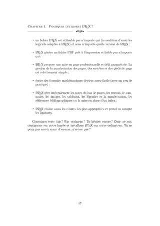 Chapitre 1. Pourquoi (utiliser) L
A
TEX ?
[a
Õ un fichier L
A
TEX est utilisable par n’importe qui (à condition d’avoir les
logiciels adaptés à L
A
TEX) et sous n’importe quelle version de L
A
TEX ;
Õ L
A
TEX génère un fichier PDF prêt à l’impression et lisible par n’importe
qui ;
Õ L
A
TEX propose une mise en page professionnelle et déjà paramétrée. La
gestion de la numérotation des pages, des en-têtes et des pieds de page
est relativement simple ;
Õ écrire des formules mathématiques devient assez facile (avec un peu de
pratique) ;
Õ L
A
TEX gère intégralement les notes de bas de pages, les renvois, le som-
maire, les images, les tableaux, les légendes et la numérotation, les
références bibliographiques ou la mise en place d’un index ;
Õ L
A
TEX réalise aussi les césures les plus appropriées et prend en compte
les ligatures.
Convaincu cette fois ? Pas vraiment ? Tu hésites encore ? Dans ce cas,
continuons sur notre lancée et installons L
A
TEX sur notre ordinateur. Tu ne
peux pas savoir avant d’essayer, n’est-ce pas ?
17
 