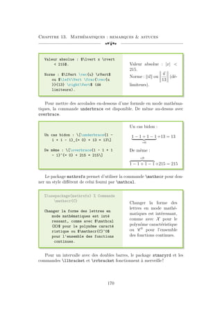 Chapitre 13. Mathématiques : remarques  astuces
[a
Valeur absolue : $lvert x rvert
 215$.
Norme : $lVert vec{u} rVert$
ou $leftVert frac{vec{u
}}{13} rightVert$ (dé
limiteurs).
Valeur absolue : |x| 
215.
Norme : k~
uk ou





~
u
13





(dé-
limiteurs).
Pour mettre des accolades en-dessous d’une formule en mode mathéma-
tiques, la commande underbrace est disponible. De même au-dessus avec
overbrace.
Un cas bidon : [underbrace{1 -
1 + 1 - 1}_{= 0} + 13 = 13]
De même : [overbrace{1 - 1 + 1
- 1}^{= 0} + 215 = 215]
Un cas bidon :
1 − 1 + 1 − 1
| {z }
=0
+13 = 13
De même :
=0
z }| {
1 − 1 + 1 − 1 +215 = 215
Le package mathrsfs permet d’utiliser la commande mathscr pour don-
ner un style différent de celui fourni par mathcal.
%usepackage{mathrsfs} % Commande
mathscr{C}
Changer la forme des lettres en
mode mathématiques est inté
ressant, comme avec $mathcal
{X}$ pour le polynôme caracté
ristique ou $mathscr{C}^0$
pour l'ensemble des fonctions
continues.
Changer la forme des
lettres en mode mathé-
matiques est intéressant,
comme avec X pour le
polynôme caractéristique
ou C 0
pour l’ensemble
des fonctions continues.
Pour un intervalle avec des doubles barres, le package stmaryrd et les
commandes llbracket et rrbracket fonctionnent à merveille !
170
 