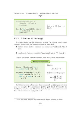 Chapitre 13. Mathématiques : remarques  astuces
[a
%usepackage{stmaryrd} %
Commandes llbracket 
rrbracket
Soit $n in mathbb{N}$. Soit $i
in llbracket 0 ; n
rrbracket$.
Soit n ∈ N. Soit i ∈
J0; nK.
13.2 Limites et indiçage
Il existe d’autres cas plus techniques, comme l’écriture de limites ou de
plusieurs lignes d’indiçage dans une somme ou un produit :
v écriture d’une limite : combiner les commandes underset, to et
lim ;
v empilement d’indices : emploi de substack{ind_1  ind_2}.
Voyons sur des cas concrets comment nous servir de ces commandes :
Exemples concrets
Limite : [underset{x to +
infty}{lim} f(x) = 0]
Polynômes de Lagrange : [L_k =
prod_{substack{j = 0  j
neq k}}^n frac{X - a_j}{a_k
- a_j}]
Limite :
lim
x→+∞
f(x) = 0
Polynômes de Lagrange :
Lk =
n
Y
j=0
j6=k
X − aj
ak − aj
La littérature montre l’existence d’une commande limits qui peut servir
pour ces exemples. Non seulement j’ai lu qu’il était déconseillé de
l’utiliser 1
, mais tu peux obtenir un résultat propre sans cette commande
donc évitons de nous compliquer la vie !
1. Si tu veux savoir pourquoi, je te laisse chercher. Depuis le temps, j’ai oublié.
171
 