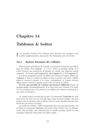 Chapitre 14
Tableaux  boîtes
Il est possible d’obtenir des tableaux plus élaborés avec quelques com-
mandes supplémentaires, sans parler des décorations avec des boîtes.
14.1 Autres formats de cellules
Dans la partie précédente de ce guide, j’ai présenté les formats par défaut
pour les cellules d’un tabular : l, c et r. Grâce au package array, il en
existe d’autres, qui permettent de prendre en compte une longueur comme
argument : les formats p{longueur}, m{longueur} et b{longueur}.
p (comme paragraph) permet de définir une colonne de largeur définie par
longueur et dont le contenu est aligné en haut à gauche ; m (comme middle)
aligne le contenu à gauche et le centre verticalement ; b (comme bottom)
aligne aussi le contenu à gauche mais le fixe en bas de la cellule.
Il n’est pas possible de cumuler des formats différents (limite du
package array vraisemblablement). Il ne faut donc pas s’étonner si le résul-
tat ne correspond pas à tes attentes si tu définis une colonne au format p et
une autre au format m.
Si, comme nous le verrons par la suite, la commande linebreak est utile
pour écrire du texte sur une nouvelle ligne (dans la même cellule), elle peut
parfois créer de grandes espaces blancs entre les mots (justification du texte
forcée lors du retour à la ligne).
La meilleure solution, valable uniquement pour ces nouveaux formats, est
d’utiliser la commande newline, qui permet donc d’éviter tous ces désagré-
ments. Par exemple, cette solution peut se révéler pratique quand tu veux
renseigner plusieurs dates dans une même cellule :
172
 