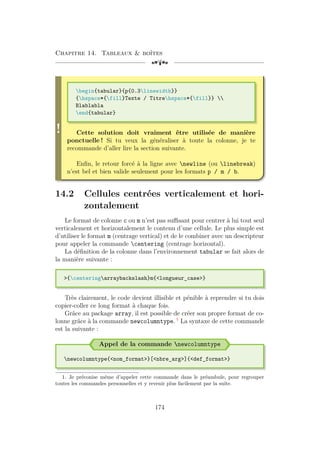 Chapitre 14. Tableaux  boîtes
[a
!
begin{tabular}{p{0.3linewidth}}
{hspace*{fill}Texte / Titrehspace*{fill}} 
Blablabla
end{tabular}
Cette solution doit vraiment être utilisée de manière
ponctuelle ! Si tu veux la généraliser à toute la colonne, je te
recommande d’aller lire la section suivante.
Enfin, le retour forcé à la ligne avec newline (ou linebreak)
n’est bel et bien valide seulement pour les formats p / m / b.
14.2 Cellules centrées verticalement et hori-
zontalement
Le format de colonne c ou m n’est pas suffisant pour centrer à lui tout seul
verticalement et horizontalement le contenu d’une cellule. Le plus simple est
d’utiliser le format m (centrage vertical) et de le combiner avec un descripteur
pour appeler la commande centering (centrage horizontal).
La définition de la colonne dans l’environnement tabular se fait alors de
la manière suivante :
{centeringarraybackslash}m{longueur_case}
Très clairement, le code devient illisible et pénible à reprendre si tu dois
copier-coller ce long format à chaque fois.
Grâce au package array, il est possible de créer son propre format de co-
lonne grâce à la commande newcolumntype. 1
La syntaxe de cette commande
est la suivante :
Appel de la commande newcolumntype
newcolumntype{nom_format}[nbre_arg]{def_format}
1. Je préconise même d’appeler cette commande dans le préambule, pour regrouper
toutes les commandes personnelles et y revenir plus facilement par la suite.
174
 