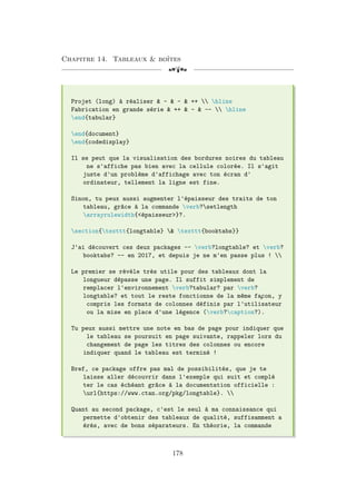 Chapitre 14. Tableaux  boîtes
[a
Projet (long) à réaliser  -  -  ++  hline
Fabrication en grande série  ++  -  --  hline
end{tabular}
end{document}
end{codedisplay}
Il se peut que la visualisation des bordures noires du tableau
ne s'affiche pas bien avec la cellule colorée. Il s'agit
juste d'un problème d'affichage avec ton écran d'
ordinateur, tellement la ligne est fine.
Sinon, tu peux aussi augmenter l'épaisseur des traits de ton
tableau, grâce à la commande verb?setlength
arrayrulewidth{épaisseur}?.
section{texttt{longtable}  texttt{booktabs}}
J'ai découvert ces deux packages -- verb?longtable? et verb?
booktabs? -- en 2017, et depuis je ne m'en passe plus ! 
Le premier se révèle très utile pour des tableaux dont la
longueur dépasse une page. Il suffit simplement de
remplacer l'environnement verb?tabular? par verb?
longtable? et tout le reste fonctionne de la même fa
¸
con, y
compris les formats de colonnes définis par l'utilisateur
ou la mise en place d'une légence (verb?caption?).
Tu peux aussi mettre une note en bas de page pour indiquer que
le tableau se poursuit en page suivante, rappeler lors du
changement de page les titres des colonnes ou encore
indiquer quand le tableau est terminé !
Bref, ce package offre pas mal de possibilités, que je te
laisse aller découvrir dans l'exemple qui suit et complé
ter le cas échéant grâce à la documentation officielle :
url{https://www.ctan.org/pkg/longtable}. 
Quant au second package, c'est le seul à ma connaissance qui
permette d'obtenir des tableaux de qualité, suffisamment a
érés, avec de bons séparateurs. En théorie, la commande
178
 