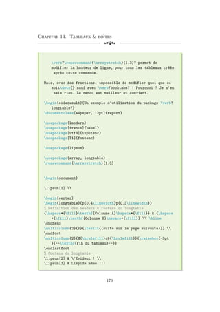 Chapitre 14. Tableaux  boîtes
[a
verb?renewcommand{arraystretch}{1.3}? permet de
modifier la hauteur de ligne, pour tous les tableaux créés
après cette commande.
Mais, avec des fractions, impossible de modifier quoi que ce
soitdots{} sauf avec verb?booktabs? ! Pourquoi ? Je n'en
sais rien. Le rendu est meilleur et convient.
begin{coderesult}{Un exemple d'utilisation du package verb?
longtable?}
documentclass[a4paper, 12pt]{report}
usepackage{lmodern}
usepackage[french]{babel}
usepackage[utf8]{inputenc}
usepackage[T1]{fontenc}
usepackage{lipsum}
usepackage{array, longtable}
renewcommand{arraystretch}{1.3}
begin{document}
lipsum[1] 
begin{center}
begin{longtable}{p{0.4linewidth}p{0.3linewidth}}
% Définition des headers  footers du longtable
{hspace*{fill}textbf{Colonne A}hspace*{fill}}  {hspace
*{fill}textbf{Colonne B}hspace*{fill}}  hline
endhead
multicolumn{2}{r}{textit{(suite sur la page suivante)}} 
endfoot
multicolumn{2}{@{hrulefill}c@{hrulefill}}{raisebox{-3pt
}{~~textsc{Fin du tableau}~~}}
endlastfoot
% Contenu du longtable
lipsum[2]  'Evident ! 
lipsum[3]  Limpide même !!!
179
 