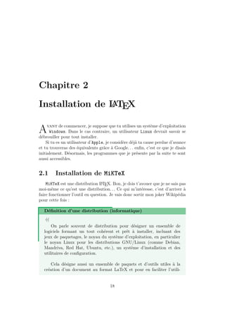 Chapitre 2
Installation de L
A
TEX
Avant de commencer, je suppose que tu utilises un système d’exploitation
Windows. Dans le cas contraire, un utilisateur Linux devrait savoir se
débrouiller pour tout installer.
Si tu es un utilisateur d’Apple, je considère déjà ta cause perdue d’avance
et tu trouveras des équivalents grâce à Google. . . enfin, c’est ce que je disais
initialement. Désormais, les programmes que je présente par la suite te sont
aussi accessibles.
2.1 Installation de MiKTeX
MiKTeX est une distribution L
A
TEX. Bon, je dois t’avouer que je ne sais pas
moi-même ce qu’est une distribution. . . Ce qui m’intéresse, c’est d’arriver à
faire fonctionner l’outil en question. Je vais donc sortir mon joker Wikipédia
pour cette fois :
Définition d’une distribution (informatique)
«
On parle souvent de distribution pour désigner un ensemble de
logiciels formant un tout cohérent et prêt à installer, incluant des
jeux de paquetages, le noyau du système d’exploitation, en particulier
le noyau Linux pour les distributions GNU/Linux (comme Debian,
Mandriva, Red Hat, Ubuntu, etc.), un système d’installation et des
utilitaires de configuration.
Cela désigne aussi un ensemble de paquets et d’outils utiles à la
création d’un document au format LaTeX et pour en faciliter l’utili-
18
 