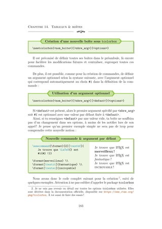 Chapitre 14. Tableaux  boîtes
[a
Création d’une nouvelle boîte sous tcolorbox
newtcolorbox{nom_boite}[nbre_arg]{options}
Il est préconisé de définir toutes ses boîtes dans le préambule, là encore
pour faciliter les modifications futures et centraliser, regrouper toutes ces
commandes.
De plus, il est possible, comme pour la création de commandes, de définir
un argument optionnel selon la syntaxe suivante, avec l’argument optionnel
qui correspond automatiquement au choix #1 dans la définition de la com-
mande :
Utilisation d’un argument optionnel
nextcolorbox{nom_boite}[nbre_arg][defaut]{options}
Si defaut est présent, alors le premier argument spécifié par nbre_arg
soit #1 est optionnel avec une valeur par défaut fixée à defaut.
Ainsi, si tu renseignes defaut par une valeur vide, ta boîte ne souffrira
pas d’un changement dans ses options, à moins de les notifier lors de son
appel ! Je pense qu’un premier exemple simple ne sera pas de trop pour
comprendre cette nouvelle notion :
Nouvelle commande  argument par défaut
newcommand{format}[2][textbf]{
Je trouve que LaTeX{} est
#1{#2 !}}
format{merveilleux} 
format[textit]{fantastique} 
format[textsc]{incroyable}
Je trouve que L
A
TEX est
merveilleux !
Je trouve que L
A
TEX est
fantastique !
Je trouve que L
A
TEX est
incroyable !
Nous avons donc le code complet suivant pour la création 2
, suivi de
quelques exemples. Attention à ne pas oublier d’appeler le package tcolorbox
2. Je ne vais pas revenir en détail sur toutes les options tcolorbox utilisées. Elles
sont décrites dans la documentation officielle, disponible sur https://www.ctan.org/
pkg/tcolorbox. À toi aussi de faire des essais !
183
 