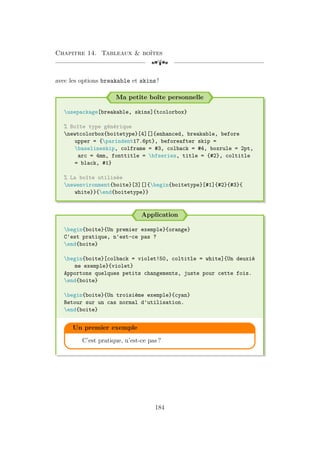 Chapitre 14. Tableaux  boîtes
[a
avec les options breakable et skins !
Ma petite boîte personnelle
usepackage[breakable, skins]{tcolorbox}
% Boîte type générique
newtcolorbox{boitetype}[4][]{enhanced, breakable, before
upper = {parindent17.6pt}, beforeafter skip =
baselineskip, colframe = #3, colback = #4, boxrule = 2pt,
arc = 4mm, fonttitle = bfseries, title = {#2}, coltitle
= black, #1}
% La boîte utilisée
newenvironment{boite}[3][]{begin{boitetype}[#1]{#2}{#3}{
white}}{end{boitetype}}
Application
begin{boite}{Un premier exemple}{orange}
C'est pratique, n'est-ce pas ?
end{boite}
begin{boite}[colback = violet!50, coltitle = white]{Un deuxiè
me exemple}{violet}
Apportons quelques petits changements, juste pour cette fois.
end{boite}
begin{boite}{Un troisième exemple}{cyan}
Retour sur un cas normal d'utilisation.
end{boite}
Un premier exemple
C’est pratique, n’est-ce pas ?
184
 
