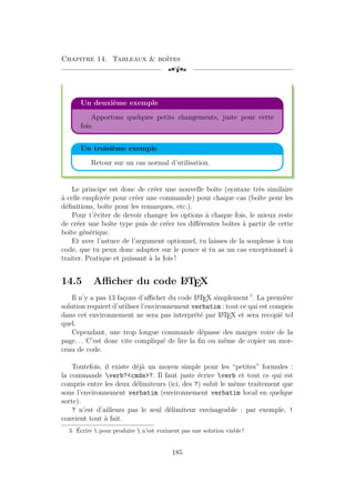 Chapitre 14. Tableaux  boîtes
[a
Un deuxième exemple
Apportons quelques petits changements, juste pour cette
fois.
Un troisième exemple
Retour sur un cas normal d’utilisation.
Le principe est donc de créer une nouvelle boîte (syntaxe très similaire
à celle employée pour créer une commande) pour chaque cas (boîte pour les
définitions, boîte pour les remarques, etc.).
Pour t’éviter de devoir changer les options à chaque fois, le mieux reste
de créer une boîte type puis de créer tes différentes boîtes à partir de cette
boîte générique.
Et avec l’astuce de l’argument optionnel, tu laisses de la souplesse à ton
code, que tu peux donc adapter sur le pouce si tu as un cas exceptionnel à
traiter. Pratique et puissant à la fois !
14.5 Afficher du code L
A
TEX
Il n’y a pas 13 façons d’afficher du code L
A
TEX simplement 3
. La première
solution requiert d’utiliser l’environnement verbatim : tout ce qui est compris
dans cet environnement ne sera pas interprété par L
A
TEX et sera recopié tel
quel.
Cependant, une trop longue commande dépasse des marges voire de la
page. . . C’est donc vite compliqué de lire la fin ou même de copier un mor-
ceau de code.
Toutefois, il existe déjà un moyen simple pour les “petites” formules :
la commande verb?cmde?. Il faut juste écrire verb et tout ce qui est
compris entre les deux délimiteurs (ici, des ?) subit le même traitement que
sous l’environnement verbatim (environnement verbatim local en quelque
sorte).
? n’est d’ailleurs pas le seul délimiteur envisageable : par exemple, !
convient tout à fait.
3. Écrire  pour produire  n’est vraiment pas une solution viable !
185
 