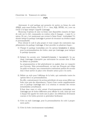Chapitre 14. Tableaux  boîtes
[a
Autrement, le seul package qui permette de mettre en forme du code
(L
A
TEX, mais aussi Python, Perl, C, C++, Java, SQL, HTML, etc.) avec un
retour à la ligne intégré s’appelle listings.
Beaucoup d’options de mise en forme sont disponibles (numéro de ligne
de code sur le côté, commandes en couleur selon le langage. . .) mais il y a
mieux. Et oui, c’est maintenant que revient le Saint Graal : tcolorbox ! Ce
dernier intègre le package listings et permet de retourner un résultat soigné
et personnalisable.
Pour obtenir le code le plus propre et tenir compte des contraintes sup-
plémentaires du package listings, il faut procéder en plusieurs étapes :
1) Charger le package tcolorbox avec les options breakable  skins,
pour la personnalisation des boîtes, ainsi que listings, pour intégrer
le package éponyme.
2) Intégrer les accents avec lstset{literate = accents}. Le pa-
ckage listings n’interprète pas nativement les accents donc il faut
les définir au préalable.
La programmation se fait généralement en anglais donc ne comporte
pas d’accents. Mais personnellement, en tant que Français qui rédige
un guide en français, mes commentaires contiennent parfois des accents
donc il faut mettre en place cette dernière astuce pour s’en sortir.
3) Définir un style pour l’affichage de la boîte, qui contiendra toutes les
options liées à sa personnalisation.
En effet, contrairement à la section précédente où nous avons défini une
boîte type puis des dépendances, l’ajout d’une couche supplémentaire
avec le package listings nuit à sa création et entraîne des erreurs
irrémédiables actuellement.
Il faut donc ruser et créer autant d’environnements tcolorbox avec
listings que de boîtes différentes pour afficher le code, mais qui vont
à chaque fois appeler les styles mis en place. Les définitions deviennent
concises et les boîtes peuvent se généraliser facilement.
4) Créer un style listings, pour la personnalisation du code à propre-
ment parler.
5) Créer la boîte (environnement tcolorbox).
186
 