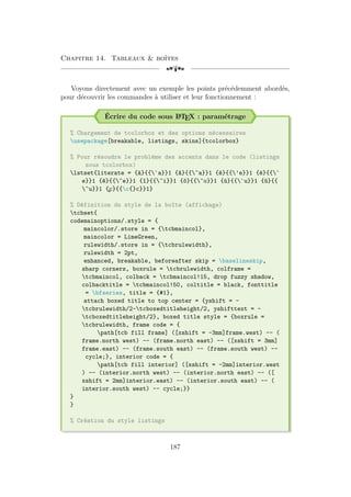 Chapitre 14. Tableaux  boîtes
[a
Voyons directement avec un exemple les points précédemment abordés,
pour découvrir les commandes à utiliser et leur fonctionnement :
Écrire du code sous L
A
TEX : paramétrage
% Chargement de tcolorbox et des options nécessaires
usepackage[breakable, listings, skins]{tcolorbox}
% Pour résoudre le problème des accents dans le code (listings
sous tcolorbox)
lstset{literate = {à}{{`a}}1 {â}{{^a}}1 {é}{{'e}}1 {è}{{`
e}}1 {ê}{{^e}}1 {î}{{^i}}1 {ô}{{^o}}1 {ù}{{`u}}1 {û}{{
^u}}1 {
¸
c}{{c{}c}}1}
% Définition du style de la boîte (affichage)
tcbset{
codemainoptions/.style = {
maincolor/.store in = {tcbmaincol},
maincolor = LimeGreen,
rulewidth/.store in = {tcbrulewidth},
rulewidth = 2pt,
enhanced, breakable, beforeafter skip = baselineskip,
sharp corners, boxrule = tcbrulewidth, colframe =
tcbmaincol, colback = tcbmaincol!15, drop fuzzy shadow,
colbacktitle = tcbmaincol!50, coltitle = black, fonttitle
= bfseries, title = {#1},
attach boxed title to top center = {yshift = -
tcbrulewidth/2-tcboxedtitleheight/2, yshifttext = -
tcboxedtitleheight/2}, boxed title style = {boxrule =
tcbrulewidth, frame code = {
path[tcb fill frame] ([xshift = -3mm]frame.west) -- (
frame.north west) -- (frame.north east) -- ([xshift = 3mm]
frame.east) -- (frame.south east) -- (frame.south west) --
cycle;}, interior code = {
path[tcb fill interior] ([xshift = -2mm]interior.west
) -- (interior.north west) -- (interior.north east) -- ([
xshift = 2mm]interior.east) -- (interior.south east) -- (
interior.south west) -- cycle;}}
}
}
% Création du style listings
187
 