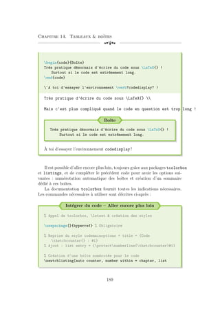 Chapitre 14. Tableaux  boîtes
[a
begin{code}{Boîte}
Très pratique désormais d'écrire du code sous LaTeX{} !
Surtout si le code est extrêmement long.
end{code}
`A toi d'essayer l'environnement verb?codedisplay? !
Très pratique d'écrire du code sous LaTeX{} 
Mais c'est plus compliqué quand le code en question est trop long !
Boîte
Très pratique désormais d'écrire du code sous LaTeX{} !
Surtout si le code est extrêmement long.
À toi d’essayer l’environnement codedisplay !
Il est possible d’aller encore plus loin, toujours grâce aux packages tcolorbox
et listings, et de compléter le précédent code pour avoir les options sui-
vantes : numérotation automatique des boîtes et création d’un sommaire
dédié à ces boîtes.
La documentation tcolorbox fournit toutes les indications nécessaires.
Les commandes nécessaires à utiliser sont décrites ci-après :
Intégrer du code – Aller encore plus loin
% Appel de tcolorbox, lstset  création des styles
usepackage[]{hyperref} % Obligatoire
% Reprise du style codemainoptions + title = {Code
thetcbcounter{} : #1}
% Ajout : list entry = {protectnumberline{thetcbcounter}#1}
% Création d'une boîte numérotée pour le code
newtcblisting[auto counter, number within = chapter, list
189
 