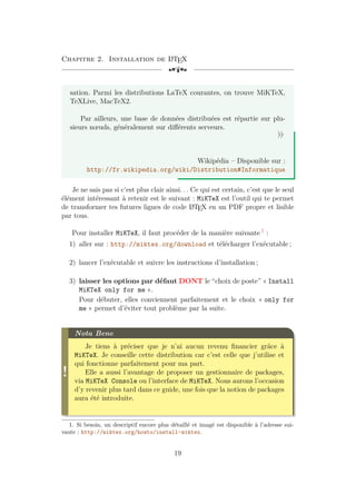 Chapitre 2. Installation de L
A
TEX
[a
sation. Parmi les distributions LaTeX courantes, on trouve MiKTeX,
TeXLive, MacTeX2.
Par ailleurs, une base de données distribuées est répartie sur plu-
sieurs nœuds, généralement sur différents serveurs.
»
Wikipédia – Disponible sur :
http://fr.wikipedia.org/wiki/Distribution#Informatique
Je ne sais pas si c’est plus clair ainsi. . . Ce qui est certain, c’est que le seul
élément intéressant à retenir est le suivant : MiKTeX est l’outil qui te permet
de transformer tes futures lignes de code L
A
TEX en un PDF propre et lisible
par tous.
Pour installer MiKTeX, il faut procéder de la manière suivante 1
:
1) aller sur : http://miktex.org/download et télécharger l’exécutable ;
2) lancer l’exécutable et suivre les instructions d’installation ;
3) laisser les options par défaut DONT le “choix de poste” « Install
MiKTeX only for me ».
Pour débuter, elles conviennent parfaitement et le choix « only for
me » permet d’éviter tout problème par la suite.
!
Nota Bene
Je tiens à préciser que je n’ai aucun revenu financier grâce à
MiKTeX. Je conseille cette distribution car c’est celle que j’utilise et
qui fonctionne parfaitement pour ma part.
Elle a aussi l’avantage de proposer un gestionnaire de packages,
via MiKTeX Console ou l’interface de MiKTeX. Nous aurons l’occasion
d’y revenir plus tard dans ce guide, une fois que la notion de packages
aura été introduite.
1. Si besoin, un descriptif encore plus détaillé et imagé est disponible à l’adresse sui-
vante : http://miktex.org/howto/install-miktex.
19
 