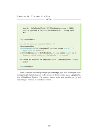 Chapitre 14. Tableaux  boîtes
[a
inside = LaTeXcode]{code}[2][]{codemainoptions = {#2},
listing options = {style = mainlststyle}, listing only,
#1}
begin{document}
% Ajout du nouveau sommaire (hyperref)
phantomsection
addcontentsline{toc}{chapter}{Liste des codes LaTeX{}} %
Ajout dans le sommaire
tcblistof[chapter*]{LaTeXcode}{Liste des codes LaTeX{}} %
Sommaire dédié tcolorbox (LaTeXcode = référence)
Rédaction du document et utilisation de l'environnement verb?
code? !
end{document}
Enfin, il existe un autre package que listings, qui peut s’occuper auto-
matiquement du coloriage du code : minted. Il fonctionne grâce à pygments,
une bibliothèque Python. Par contre, même après son installation, je n’ai
toujours pas réussi à le faire fonctionner. . .
190
 