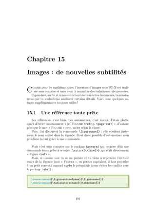 Chapitre 15
Images : de nouvelles subtilités
Comme pour les mathématiques, l’insertion d’images sous L
A
TEX est réali-
sée sans surprise et sans avoir à connaître des techniques très poussées.
Cependant, au fur et à mesure de la rédaction de tes documents, tu consta-
teras que tu souhaiteras améliorer certains détails. Voici donc quelques as-
tuces supplémentaires toujours utiles !
15.1 Une référence toute prête
Les références, c’est bien. Les automatiser, c’est mieux. J’étais plutôt
agacé d’écrire constamment « (cf. Figure ref p. page-ref) », d’autant
plus que le mot « Figure » peut varier selon la classe.
Puis, j’ai découvert la commande figurename{} : elle contient juste-
ment le nom utilisé dans la légende. Il est donc possible d’automatiser mon
problème initial grâce à une commande.
Mais c’est sans compter sur le package hyperref qui propose déjà une
commande toute prête à ce sujet : autoref{label}, qui écrit directement
« Figure ref ».
Mais, si comme moi tu es un puriste et tu tiens à reprendre l’intitulé
exact de la légende (soit « Figure », en petites capitales), il faut procéder
à un petit correctif manuel après le préambule (pour éviter les conflits avec
le package babel) :
renewcommand{figureautorefname}{figurename{}}
renewcommand{tableautorefname}{tablename{}}
191
 