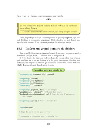 Chapitre 15. Images : de nouvelles subtilités
[a
!
ne sont valides que dans un élément flottant soit dans un environne-
ment global figure.
a. Résultat d’une recherche sur un forum un jour, dont je n’ai plus la source.
Enfin, le package subcaption charge aussi le package caption, qui per-
met d’utiliser la commande caption*. Cette dernière permet d’avoir une
légende sans numéro. C’est toujours pratique de temps en temps.
15.3 Insérer un grand nombre de fichiers
Il est possible d’être amené, ponctuellement, à regrouper un grande nombre
de fichiers (images, PDF. . .) dans un seul et unique PDF.
Si écrire toutes les lignes de code ou faire des copier-coller pour n’avoir
qu’à modifier les noms de fichiers à la fin peut fonctionner, il existe une
méthode plus élégante et efficace qui consiste à utiliser une boucle for sous
L
A
TEX. Tout est résumé dans le code ci-après :
Insertion avec une boucle for
documentclass[a4paper, 12pt]{report}
usepackage{lmodern}
usepackage[french]{babel}
usepackage[utf8]{inputenc}
usepackage[T1]{fontenc}
usepackage{graphicx, float} % Si images
graphicspath{{./Images/}} % Chemin des images
DeclareGraphicsExtensions{.jpg} % Pour définir l'extension
des images
usepackage{pgffor} % Pour la boucle for
begin{document}
% Page de garde ou ce que tu veux
% Commande d'insertion avec la boucle for
193
 