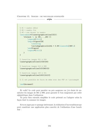 Chapitre 15. Images : de nouvelles subtilités
[a
% #1 = numéro début
% #2 = numéro fin
% #3 = nom devant le numéro
newcommand*{insertgraphicsfiles}[3]{%
foreach i in {#1,...,#2} {%
vspace*{fill}
begin{figure}[H]
centering
includegraphics[width = 0.99linewidth]{#3i}
end{figure}
vspace*{fill}
}
}
% Insertion images 001 à 009
insertgraphicsfiles{1}{9}{00}
% Insertion images 010 à 099
insertgraphicsfiles{10}{99}{0}
% Insertion images 100 à 151
insertgraphicsfiles{100}{151}{}
% Il est possible de faire de même avec des PDF et includepdf
end{document}
Et voilà ! Le code peut paraître un peu saugrenu car j’ai choisi de nu-
méroter les images de 001 à 999, pour garantir le bon rangement par ordre
alphabétique dans l’ordinateur.
Tu peux bien entendu simplifier le code présenté ou l’adapter selon la
façon dont tu nommes tes images.
Si tu ne juges pas ce passage intéressant, la réalisation d’un trombinoscope
peut constituer une application plus concrète de l’utilisation d’une boucle
for :
194
 
